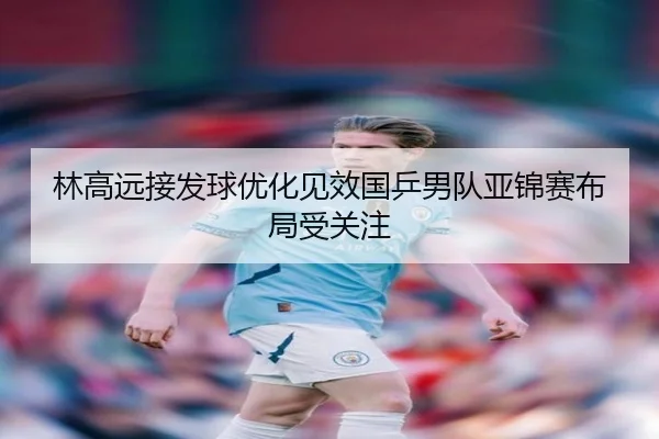 林高远接发球优化见效国乒男队亚锦赛布局受关注